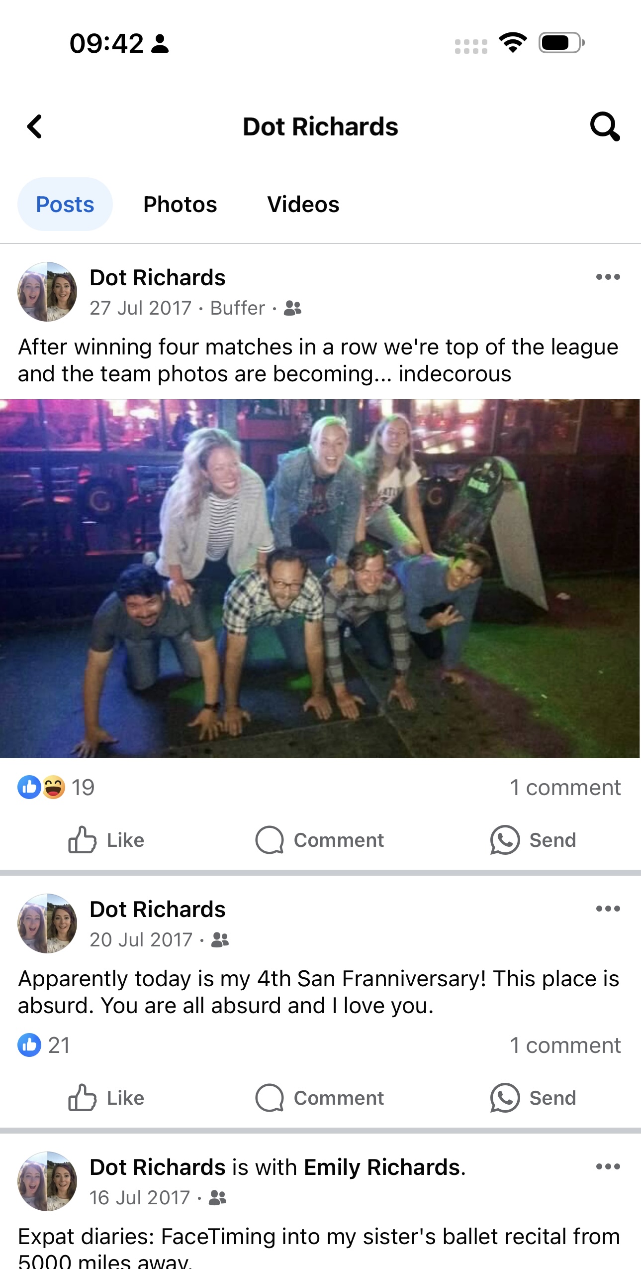 a screenshot of a man and woman on a facebook 09:42 3

+)
8
< Dot Richards Q
Posts Photos Videos
rk Dot Richards eee
we 27 Jul 2017 - Buffer - &&
After winning four matches in a row we're top of the league
and the team photos are becoming... indecorous
Os 19 1 comment
dd Like Q) Comment e) Send
gow Dot Richards eee
OF 20 Jul 2017- &
Apparently today is my 4th San Franniversary! This place is
absurd. You are all absurd and | love you.
© 21 1 comment
Py Dot Richards is with Emily Richards. eee
WF 16 Jul 2017- &
Expat diaries: FaceTiming into my sister's ballet recital from
BONOO milec awav