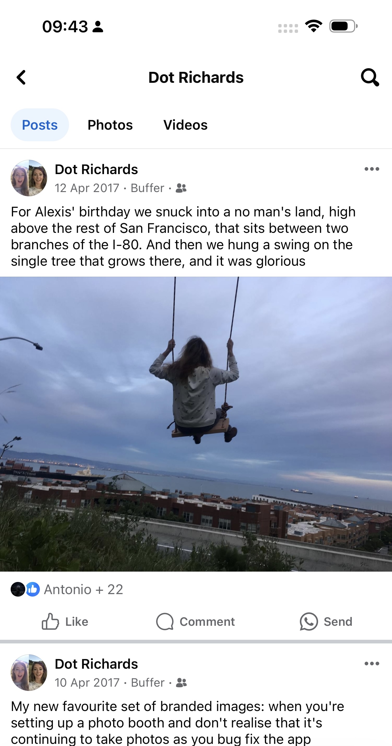 a screenshot of a person swinging on a swing 09:43 3

“)
e
< Dot Richards Q
Posts Photos Videos
2: Dot Richards eee
we 12 Apr 2017 - Buffer - a
For Alexis' birthday we snuck into a no man's land, high
above the rest of San Francisco, that sits between two
branches of the I-80. And then we hung a swing on the
single tree that grows there, and it was glorious
@D Antonio + 22
dd Like Q) Comment e) Send
y Dot Richards owe
wer 10 Apr 2017 - Buffer - 3%
My new favourite set of branded images: when you're
setting up a photo booth and don't realise that it's
continuing to take photos as you bug fix the app